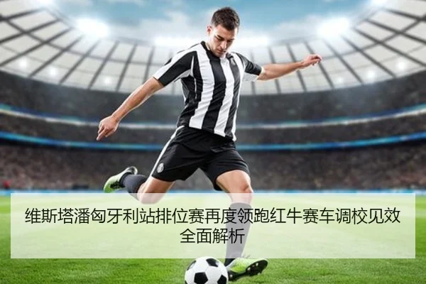 维斯塔潘匈牙利站排位赛再度领跑红牛赛车调校见效全面解析