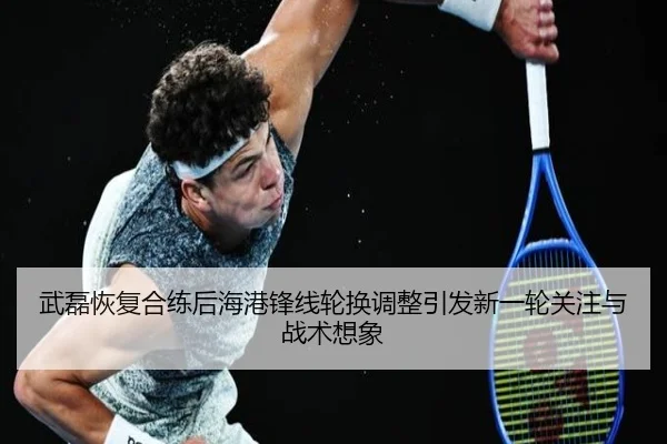 武磊恢复合练后海港锋线轮换调整引发新一轮关注与战术想象