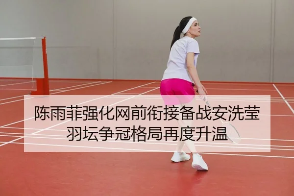 陈雨菲强化网前衔接备战安洗莹 羽坛争冠格局再度升温