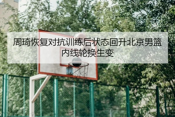 周琦恢复对抗训练后状态回升北京男篮内线轮换生变